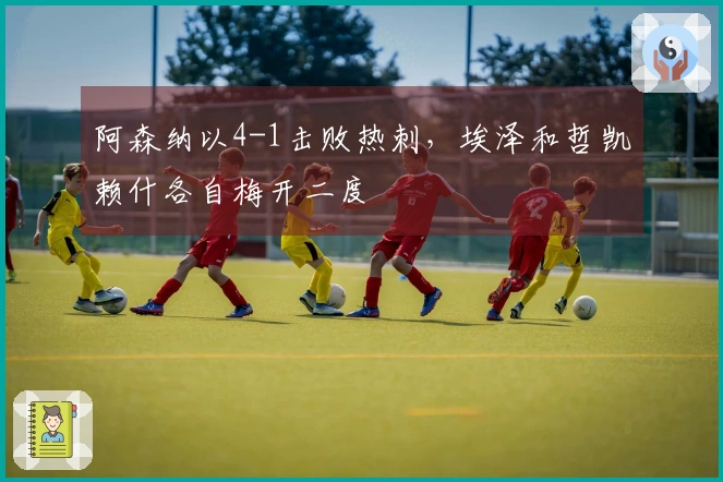 阿森纳以4-1击败热刺，埃泽和哲凯赖什各自梅开二度