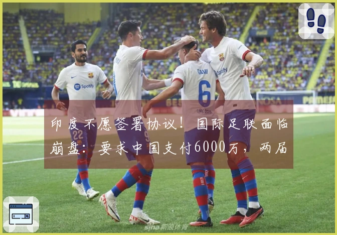 印度不愿签署协议！国际足联面临崩盘：要求中国支付6000万，两届比赛仅3500万！